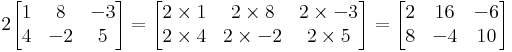 2
  \begin{bmatrix}
    1 & 8 & -3 \\
    4 & -2 & 5
  \end{bmatrix}
=
  \begin{bmatrix}
    2\times 1 & 2\times 8 & 2\times -3 \\
    2\times 4 & 2\times -2 & 2\times 5
  \end{bmatrix}
=
  \begin{bmatrix}
    2 & 16 & -6 \\
    8 & -4 & 10
  \end{bmatrix}
